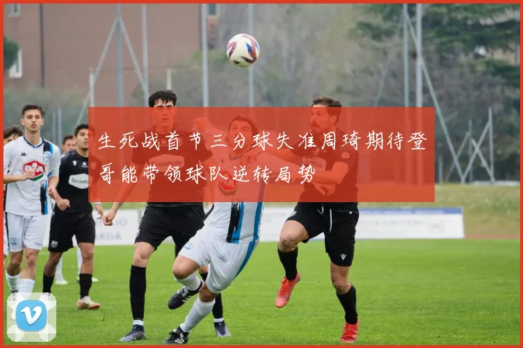 生死战首节三分球失准周琦期待登哥能带领球队逆转局势