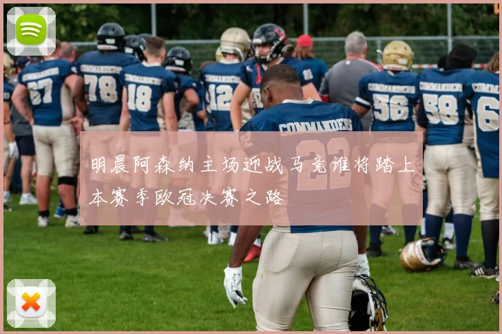 明晨阿森纳主场迎战马竞谁将踏上本赛季欧冠决赛之路