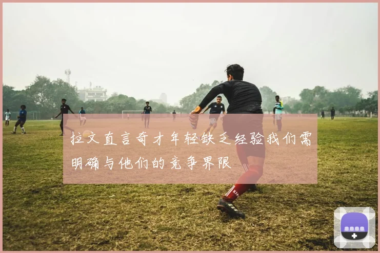 拉文直言奇才年轻缺乏经验我们需明确与他们的竞争界限