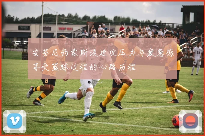 安芬尼西蒙斯谈进攻压力与疲惫感享受篮球过程的心路历程