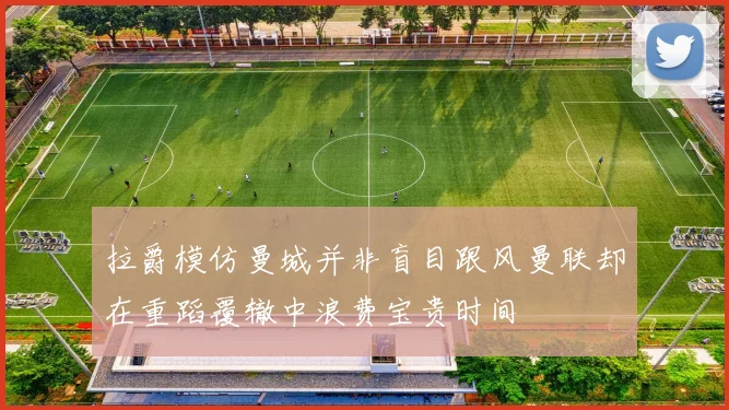 拉爵模仿曼城并非盲目跟风曼联却在重蹈覆辙中浪费宝贵时间
