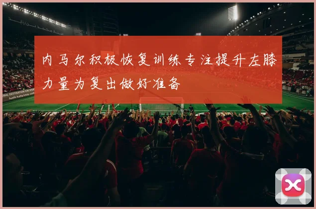 内马尔积极恢复训练专注提升左膝力量为复出做好准备