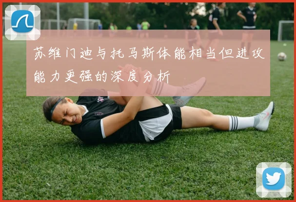 苏维门迪与托马斯体能相当但进攻能力更强的深度分析