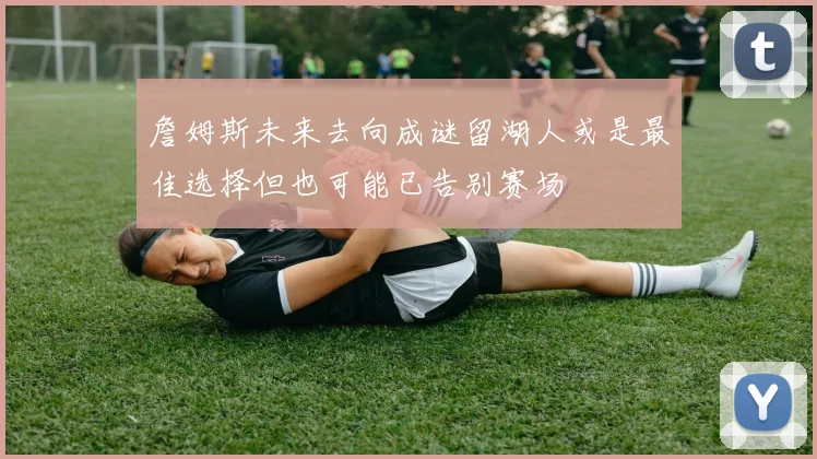 詹姆斯未来去向成谜留湖人或是最佳选择但也可能已告别赛场