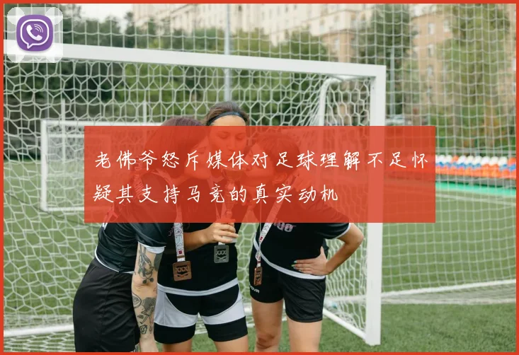 老佛爷怒斥媒体对足球理解不足怀疑其支持马竞的真实动机