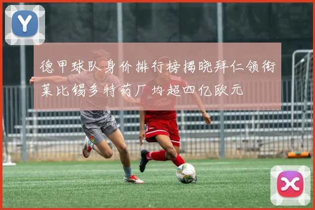 德甲球队身价排行榜揭晓拜仁领衔莱比锡多特药厂均超四亿欧元