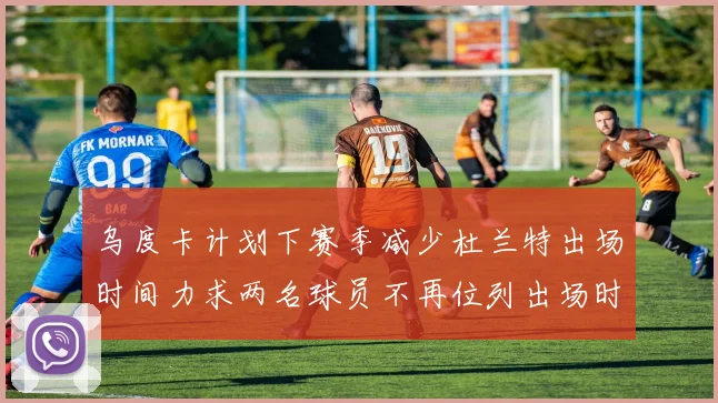 乌度卡计划下赛季减少杜兰特出场时间力求两名球员不再位列出场时间前五