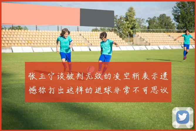 张玉宁谈被判无效的凌空斩表示遗憾称打出这样的进球非常不可思议