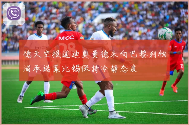 德天空报道迪奥曼德未向巴黎利物浦承诺莱比锡保持冷静态度