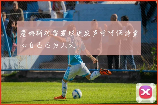 詹姆斯对雷霆球迷发声呼吁保持童心自己已为人父