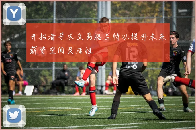开拓者寻求交易格兰特以提升未来薪资空间灵活性