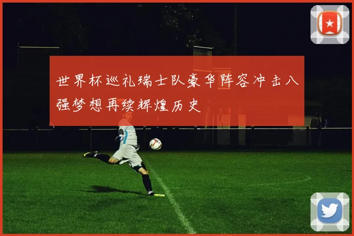 世界杯巡礼瑞士队豪华阵容冲击八强梦想再续辉煌历史